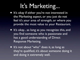 It’s Marketing...
• It’s okay if either you’re not interested in
  the Marketing aspect, or you just do not
  feel it’s your area of strength, or where you
  provide the most value to your Restaurant.
• It’s okay... as long as you recognize this, and
  you ﬁnd someone who is passionate and
  has a good understanding of Direct
  Response Marketing.
• It’s not about “who” does it, as long as
  they’re qualiﬁed, it’s about someone doing it
  and doing it extremely well.
 