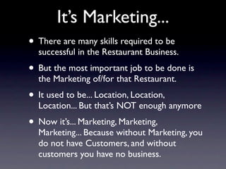 It’s Marketing...
• There are many skills required to be
  successful in the Restaurant Business.
• But the most important job to be done is
  the Marketing of/for that Restaurant.
• It used to be... Location, Location,
  Location... But that’s NOT enough anymore
• Now it’s... Marketing, Marketing,
  Marketing... Because without Marketing, you
  do not have Customers, and without
  customers you have no business.
 
