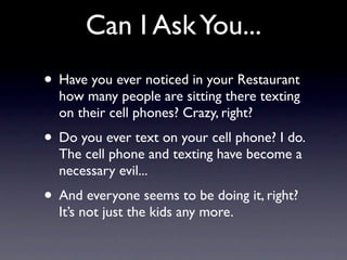 Can I Ask You...
• Have you ever noticed in your Restaurant
  how many people are sitting there texting
  on their cell phones? Crazy, right?
• Do you ever text on your cell phone? I do.
  The cell phone and texting have become a
  necessary evil...
• And everyone seems to be doing it, right?
  It’s not just the kids any more.
 