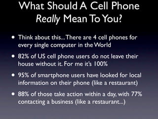 What Should A Cell Phone
    Really Mean To You?
• Think about this... There are 4 cell phones for
  every single computer in the World
• 82% of US cell phone users do not leave their
  house without it. For me it’s 100%
• 95% of smartphone users have looked for local
  information on their phone (like a restaurant)
• 88% of those take action within a day, with 77%
  contacting a business (like a restaurant...)
 