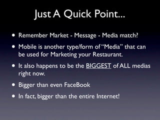 Just A Quick Point...
• Remember Market - Message - Media match?
• Mobile is another type/form of “Media” that can
  be used for Marketing your Restaurant.
• It also happens to be the BIGGEST of ALL medias
  right now.
• Bigger than even FaceBook
• In fact, bigger than the entire Internet!
 