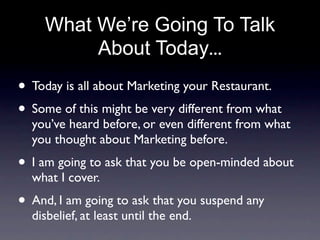 What We’re Going To Talk
         About Today...
• Today is all about Marketing your Restaurant.
• Some of this might be very different from what
  you’ve heard before, or even different from what
  you thought about Marketing before.
• I am going to ask that you be open-minded about
  what I cover.
• And, I am going to ask that you suspend any
  disbelief, at least until the end.
 