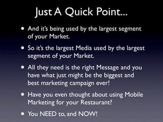 Just A Quick Point...
• And it’s being used by the largest segment
  of your Market.
• So it’s the largest Media used by the largest
  segment of your Market.
• All they need is the right Message and you
  have what just might be the biggest and
  best marketing campaign ever!
• Have you even thought about using Mobile
  Marketing for your Restaurant?
• You NEED to, and NOW!
 