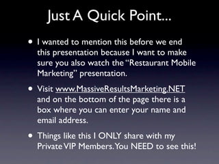 Just A Quick Point...
• I wanted to mention this before we end
  this presentation because I want to make
  sure you also watch the “Restaurant Mobile
  Marketing” presentation.
• Visit www.MassiveResultsMarketing.NET
  and on the bottom of the page there is a
  box where you can enter your name and
  email address.
• Things like this I ONLY share with my
  Private VIP Members.You NEED to see this!
 