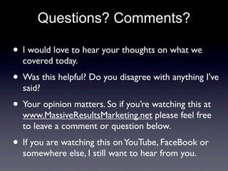 Questions? Comments?

• I would love to hear your thoughts on what we
  covered today.
• Was this helpful? Do you disagree with anything I’ve
  said?
• Your opinion matters. So if you’re watching this at
  www.MassiveResultsMarketing.net please feel free
  to leave a comment or question below.
• If you are watching this on YouTube, FaceBook or
  somewhere else, I still want to hear from you.
 