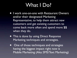 What I Do?
• I work one-on-one with Restaurant Owners
    and/or their designated Marketing
    Representative, to help them attract new
    customers and get existing customers to
    come back more often and spend more $$
    when they do.
• This is done by using Direct Response
    Marketing techniques and strategies.
•    One of those techniques and strategies
    having the biggest impact right now is
    Mobile Marketing (Aka: SMS/Text Marketing)
 