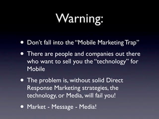 Warning:
• Don’t fall into the “Mobile Marketing Trap”
• There are people and companies out there
  who want to sell you the “technology” for
  Mobile
• The problem is, without solid Direct
  Response Marketing strategies, the
  technology, or Media, will fail you!
• Market - Message - Media!
 
