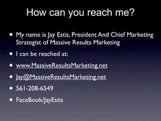 How can you reach me?

• My name is Jay Estis, President And Chief Marketing
  Strategist of Massive Results Marketing
• I can be reached at:
• www.MassiveResultsMarketing.net
• Jay@MassiveResultsMarketing.net
• 561-208-6549
• FaceBook/JayEstis
 