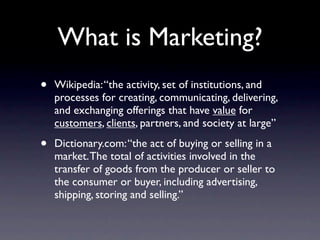 What is Marketing?
•   Wikipedia: “the activity, set of institutions, and
    processes for creating, communicating, delivering,
    and exchanging offerings that have value for
    customers, clients, partners, and society at large”

•   Dictionary.com: “the act of buying or selling in a
    market. The total of activities involved in the
    transfer of goods from the producer or seller to
    the consumer or buyer, including advertising,
    shipping, storing and selling.”
 