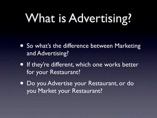 What is Advertising?

• So what’s the difference between Marketing
  and Advertising?
• If they’re different, which one works better
  for your Restaurant?
• Do you Advertise your Restaurant, or do
  you Market your Restaurant?
 