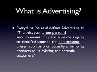 What is Advertising?

• Everything I’ve read deﬁnes Advertising as
  “The paid, public, non-personal
  announcement of a persuasive message by
  an identiﬁed sponsor; the non-personal
  presentation or promotion by a ﬁrm of its
  products to its existing and potential
  customers.”
 