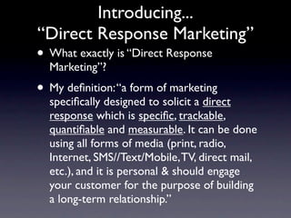 Introducing...
“Direct Response Marketing”
• What exactly is “Direct Response
  Marketing”?
• My deﬁnition: “a form of marketing
  speciﬁcally designed to solicit a direct
  response which is speciﬁc, trackable,
  quantiﬁable and measurable. It can be done
  using all forms of media (print, radio,
  Internet, SMS//Text/Mobile, TV, direct mail,
  etc.), and it is personal & should engage
  your customer for the purpose of building
  a long-term relationship.”
 