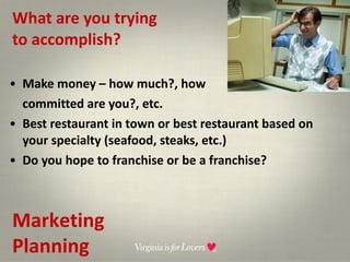 What are you trying  to accomplish? Make money – how much?, how  committed are you?, etc. Best restaurant in town or best restaurant based on your specialty (seafood, steaks, etc.) Do you hope to franchise or be a franchise? Marketing Planning 