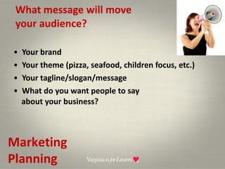 What message will move  your audience? Your brand Your theme (pizza, seafood, children focus, etc.) Your tagline/slogan/message What do you want people to say  about your business? Marketing Planning 