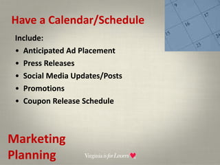 Have a Calendar/Schedule Include: Anticipated Ad Placement Press Releases Social Media Updates/Posts Promotions Coupon Release Schedule Marketing Planning 