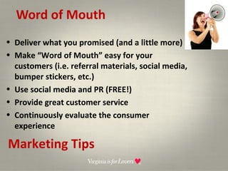 Word of Mouth Marketing Tips Deliver what you promised (and a little more) Make “Word of Mouth” easy for your customers (i.e. referral materials, social media, bumper stickers, etc.) Use social media and PR (FREE!) Provide great customer service Continuously evaluate the consumer experience 
