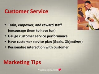 Customer Service Marketing Tips Train, empower, and reward staff  (encourage them to have fun) Gauge customer service performance Have customer service plan (Goals, Objectives) Personalize interaction with customer 