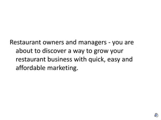 Restaurant owners and managers - you are
  about to discover a way to grow your
  restaurant business with quick, easy and
  affordable marketing.
 