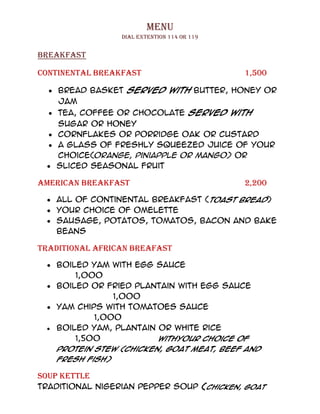 MENU
                 Dial EXTENTION 114 OR 119


BREAKFAST

Continental BREAKFAST                        1,500

    Bread Basket served with Butter, Honey or
    Jam
    Tea, Coffee or Chocolate served with
   Sugar or Honey
   Cornflakes or Porridge Oak or Custard
   A glass of freshly squeezed juice of your
   choice(orange, piniapple or mango) Or
   sliced seasonal fruit

AMERICAN BREAKFAST                           2,200

   All of Continental Breakfast (toast bread)
   Your choice of Omelette
   Sausage, Potatos, Tomatos, Bacon and Bake
   Beans

TRADITIONAL AFRICAN BREAFAST

   Boiled yam with egg sauce
       1,000
   Boiled or fried plantain with egg sauce
               1,000
   Yam chips with tomatoes sauce
           1,000
   Boiled yam, plantain or white rice
       1,500            WithYour choice of
   protein stew (chicken, goat meat, beef and
   fresh fish)

SOUP kettle
Traditional Nigerian Pepper Soup (chicken, goat
 