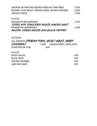 CHICKEN OR FISH AND FRENCH FRIES OR YAM CHIPS       1,500
GIZARD, GOAT MEAT, CHICKEN SNAIL OR BEEF SKEWER     1,000
CHICKEN PIZZA                                       1,000

PASTA
SPAGHETTI BOLOGNISESE                               1,500
Toped wth Tomatoes Sauce minced Meat
Spaghetti carbonara                                 1,500
Bacon, Cream Sauce and Black Pepper


EXTRAS
ALL PROTeIN (fresh fish, goat meat, beef
chicken)            1,000    FRENCH FRIES, CHIPS, RICE,
PLANTAIN OR YAM          500

DESERT
FRUIT SALAD                                         500
SLICE FRUIT                                         500
CREAM CARAMEL                                       300
JAM PAN CAKE                                        300
 
