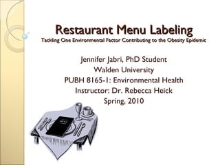 Restaurant Menu Labeling Tackling One Environmental Factor Contributing to the Obesity Epidemic Jennifer Jabri, PhD Student Walden University PUBH 8165-1: Environmental Health Instructor: Dr. Rebecca Heick Spring, 2010 