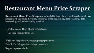 Restaurant Menu Price Scraper at Affordable Cost! Relax, we'll do the work! We
specialized in online directory scraping, email searching, data cleaning, data
harvesting and web scraping services.
- It’s Fresh and High Quality Database.
- Get Free Sample from us.
Website: http://www.webscrapingexpert.com
Email ID: info@webscrapingexpert.com
Skype: nprojectshub
Restaurant Menu Price Scraper
 