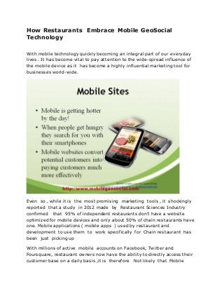 How Restaurants Embrace Mobile GeoSocial
Technology

With mobile technology quickly becoming an integral part of our everyday
lives . It has become vital to pay attention to the wide-spread influence of
the mobile device as it has become a highly influential marketing tool for
businesses world-wide.




Even so , while it is the most promising marketing tools , it shockingly
reported that a study in 2012 made by Restaurant Sciences Industry
confirmed that 95% of independent restaurants don’t have a website
optimized for mobile devices and only about 50% of chain restaurants have
one. Mobile applications ( mobile apps ) used by restaurant and
development to use them to work specifically for Chain restaurant has
been just picking up

With millions of active mobile accounts on Facebook, Twitter and
Foursquare, restaurant owners now have the ability to directly access their
customer base on a daily basis ,it is therefore Not likely that Mobile
 
