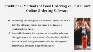 Traditional Methods of Food Ordering vs Restaurant
Online Ordering Software
❖ Technology has brought about an overall innovation in the
daily life of human beings and made it all the more
comfortable for them.
❖ Especially thanks to the presence of innovative solutions
like applications and automotive software, the daily life of
humans as well as organizational activities has improved
dramatically as well as transformationally.
 