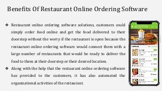 ❖ Restaurant online ordering software solutions, customers could
simply order food online and get the food delivered to their
doorstep without the worry if the restaurant is open because the
restaurant online ordering software would connect them with a
large number of restaurants that would be ready to deliver the
food to them at their doorstep or their desired location.
❖ Along with the help that the restaurant online ordering software
has provided to the customers, it has also automated the
organizational activities of the restaurant.
Benefits Of Restaurant Online Ordering Software
 
