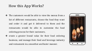 How this App Works?
❖ The customers would be able to view the menus from a
list of different restaurants, choose the food they want
and order it and get it delivered to them and the
restaurants would be able to customize the food
ordering process for their customers.
❖ create a greater brand value for their food ordering
business, and manage their food and beverage industry
and restaurants in a smoother and faster manner.
 