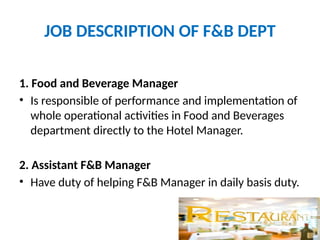 JOB DESCRIPTION OF F&B DEPT
1. Food and Beverage Manager
• Is responsible of performance and implementation of
whole operational activities in Food and Beverages
department directly to the Hotel Manager.
2. Assistant F&B Manager
• Have duty of helping F&B Manager in daily basis duty.
 