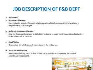 JOB DESCRIPTION OF F&B DEPT
3. Restaurant
a. Restaurant Manager.
• Have duty of maintain of smooth whole operational in all restaurant in the hotel and is
responsible to F&B Manager.
b. Assistant Restaurant Manager
• Help the Restaurant manager in daily basis tasks and to supervise the operational activities
in the restaurant of the hotel.
c. Head Waiter
• Responsible for whole smooth operational in the restaurant.
d. Assistant Head Waiter
• Have duty of helping Head Waiter in daily basis activities and supervise the smooth
operational in restaurant.
 
