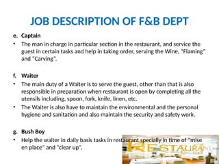JOB DESCRIPTION OF F&B DEPT
e. Captain
• The man in charge in particular section in the restaurant, and service the
guest in certain tasks and help in taking order, serving the Wine, “Flaming”
and “Carving”.
f. Waiter
• The main duty of a Waiter is to serve the guest, other than that is also
responsible in preparation when restaurant is open by completing all the
utensils including, spoon, fork, knife, linen, etc.
• The Waiter is also have to maintain the environmental and the personal
hygiene and sanitation and also maintain the security and safety work.
g. Bush Boy
• Help the waiter in daily basis tasks in restaurant specially in time of “mise
en place” and “clear up”.
 