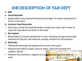 JOB DESCRIPTION OF F&B DEPT
4. BAR
a. Head Bartender
• Responsible to the Assistant Restaurant Manager of smooth operational in
all bar in the hotel.
b. Assistant Head Bartender
• Have duty of help the Head Bartender in daily basis tasks and in order of
supervise Operational of all bar in the hotel.
c. Bar Captain
• Responsible of smooth operational in a bar, including manage of beverage
inventory for the bar and make the working schedule of sub-ordinates.
d. Bartender
• Making the beverage that going to be served to the guest.
• Preparing bar before it open (mise en place, check the log book and
supplies, special
• Maintain the cleanliness, hygiene and sanitation and also the safety of
work.
 