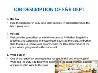 JOB DESCRIPTION OF F&B DEPT
e. Bar Boy
• Help the Bartender in daily basis tasks specially in preparation when the
bar is going open.
f. Hostess
• Welcome the guest that come to the restaurant. With their hospitality,
greetings and welcoming and escorting the guest to the table. And Other
than that is also receives and records/write the table Reservation of the
guest who is going to eat in the restaurant.
g. Wine Buttler
• One of the restaurant employee that has special skill and knowledge of
Wine and the Duty is to take Wine order from the guest and then opening
and pouring the Wine to the glass.
 