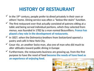 HISTORY OF RESTAURANT
 In the 19th
century, people prefer to dined privately in their own or
others’ home. Dining service was often a “below-the-stairs” function.
 The first restaurant ever that actually consisted of patrons sitting at a
table and being served individual portions, which they selected from
menus, was founded in 1782 by a man named Beauvilliers. France has
played a key role in the development of restaurants.
 In 1827, when the Delmonico brothers from Switzerland opened a
pastry and café in New York City.
 Cesar ritz, an another Swiss-man, also one of man who did much to
alter attitudes toward public dining in Europe
 Furthermore, the restaurants business are growing up, from the first
purpose to have the need of food become the needs of have food as
an experience of enjoying food.
 