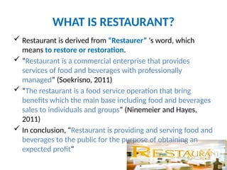 WHAT IS RESTAURANT?
 Restaurant is derived from “Restaurer” ‘s word, which
means to restore or restoration.
 “Restaurant is a commercial enterprise that provides
services of food and beverages with professionally
managed” (Soekrisno, 2011)
 “The restaurant is a food service operation that bring
benefits which the main base including food and beverages
sales to individuals and groups” (Ninemeier and Hayes,
2011)
 In conclusion, “Restaurant is providing and serving food and
beverages to the public for the purpose of obtaining an
expected profit“
 