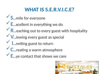 WHAT IS S.E.R.V.I.C.E?
S..mile for everyone
E..xcellent in everything we do
R..eaching out to every guest with hospitality
V..iewing every guest as special
 I..nviting guest to return
C..reating a warm atmosphere
E..ye contact that shows we care
 