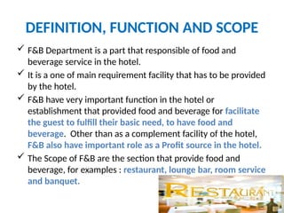 DEFINITION, FUNCTION AND SCOPE
 F&B Department is a part that responsible of food and
beverage service in the hotel.
 It is a one of main requirement facility that has to be provided
by the hotel.
 F&B have very important function in the hotel or
establishment that provided food and beverage for facilitate
the guest to fulfill their basic need, to have food and
beverage. Other than as a complement facility of the hotel,
F&B also have important role as a Profit source in the hotel.
 The Scope of F&B are the section that provide food and
beverage, for examples : restaurant, lounge bar, room service
and banquet.
 