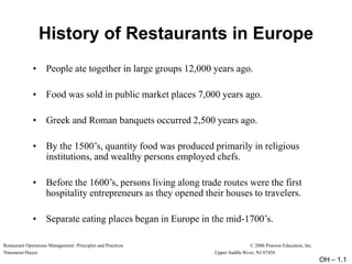 Restaurant Operations Management: Principles and Practices © 2006 Pearson Education, Inc.
Ninemeier/Hayes Upper Saddle River, NJ 07458
History of Restaurants in Europe
• People ate together in large groups 12,000 years ago.
• Food was sold in public market places 7,000 years ago.
• Greek and Roman banquets occurred 2,500 years ago.
• By the 1500’s, quantity food was produced primarily in religious
institutions, and wealthy persons employed chefs.
• Before the 1600’s, persons living along trade routes were the first
hospitality entrepreneurs as they opened their houses to travelers.
• Separate eating places began in Europe in the mid-1700’s.
OH – 1.1
 