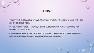 INTRO
• WHATEVER THE OCCASION, WE WELCOME YOU. IT’S EASY TO RESERVE A TABLE WITH OUR
HANDY BOOKING TOOL.
• IN TODAY’S BUSY DIGITAL WORLD, IT SEEMS CUSTOMERS ARE ALWAYS LOOKING FOR
INSTANT GRATIFICATION.
• ONLINE RESTAURANT & TABLE BOOKING PLATFORMS CREATE THE HOT NEW TREND THAT
MEETS THE NEEDS OF TODAY’S MOBILE GENERATION PERFECTLY.
 