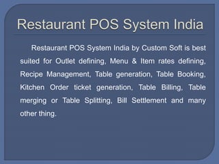 Restaurant POS System India by Custom Soft is best
suited for Outlet defining, Menu & Item rates defining,
Recipe Management, Table generation, Table Booking,
Kitchen Order ticket generation, Table Billing, Table
merging or Table Splitting, Bill Settlement and many
other thing.
 