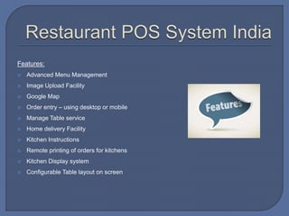 Features:
 Advanced Menu Management
 Image Upload Facility
 Google Map
 Order entry – using desktop or mobile
 Manage Table service
 Home delivery Facility
 Kitchen Instructions
 Remote printing of orders for kitchens
 Kitchen Display system
 Configurable Table layout on screen
 