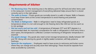 Requirements of kitchen
• The Receiving Area :The receiving area is the delivery point for all food and other items used
in the restaurant. Correct management of everything delivered helps ensure that it is stored
correctly and is in the right place.
• The walk-in freezer : Frozen goods are normally stored in a walk-in freezer. Walk-in freezers
must keep frozen items at the correct temperature to avoid thawing and potential
contamination.
• The Walk-in Refrigerator : Walk-in refrigerators need to keep refrigerated goods at a
temperature where it is not cold enough to risk freezing items like milk but not too warm as
to risk spoilage
• Not too warm and not too cold : A temperature of between 35°F and 38°F degrees is a
recommended ideal. An important consideration for walk-in refrigerators is that every time a
door opens, the temperature is affected. Constant monitoring of refrigerator temperature is
essential
• Dry goods storage : Dry goods also need correct storage temperatures, ideally between 50F
and 70F. Along with storing dry goods in tightly sealed containers, will help preserve
freshness
• Space for the employees : . Employees need to have access to restrooms and locker rooms
where they can change and securely store their belongings. These should be separate from
areas accessible by customers.
 