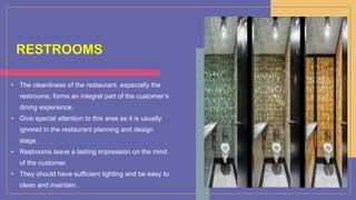 RESTROOMS
• The cleanliness of the restaurant, especially the
restrooms, forms an integral part of the customer’s
dining experience.
• Give special attention to this area as it is usually
ignored in the restaurant planning and design
stage.
• Restrooms leave a lasting impression on the mind
of the customer.
• They should have sufficient lighting and be easy to
clean and maintain.
 
