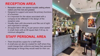 RECEPTION AREA
• Reception areas, are spaces inpublic setting where
visitors are first met and greeted.
• Designed to support and assist the primary functions
of a business
• It is important for the values associated with a
company to be reflected in the design of the
reception area
• Visually clean with documents and files out of sight
and organized in storage
• 20 square feet (1.89 sq. m) per person when seated
in small chairs with an 80 square feet (7.43 sq. m)
minimum altogether
STAFF PERSONAL AREA
• There should be a space for a staff toilet
• A small area can also be created for staff where they
could change their uniforms and keep their personal
belongings or things they would need for their use.
 