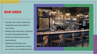 • Having a bar in your restaurant
irrefutably raises the profile of
your venue
• Adding a bar will entice customers
to return (providing that the
drinks you offer live up to their
expectations)
• Signature drinks give your
restaurant a special draw among
your patrons and satisfied drinkers
BAR AREA
 