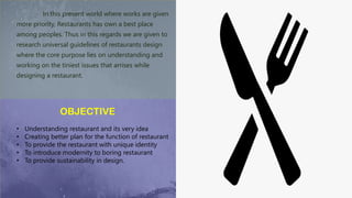 In this present world where works are given
more priority, Restaurants has own a best place
among peoples. Thus in this regards we are given to
research universal guidelines of restaurants design
where the core purpose lies on understanding and
working on the tiniest issues that arrises while
designing a restaurant.
OBJECTIVE
• Understanding restaurant and its very idea
• Creating better plan for the function of restaurant
• To provide the restaurant with unique identity
• To introduce modernity to boring restaurant
• To provide sustainability in design.
 