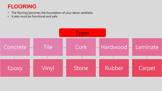 FLOORING
• The flooring becomes the foundation of your decor aesthetic.
• It also must be functional and safe
Concrete Tile Cork Hardwood Laminate
Epoxy Vinyl Stone Rubber Carpet
Types
 