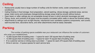 Ceiling
• Restaurants usually have a large number of rooftop units for kitchen vents, cooler compressors, and air
conditioners
• Ceiling finishes in food storage, food preparation, utensil washing, refuse storage, janitorial areas, service
areas, toilet rooms and employee change/clothing storage areas shall be smooth without texture.
• Open beam or rafter ceilings are not acceptable except at bars in which alcoholic beverages are sold
• Piping, ducts, and conduits of all types must be properly concealed within walls or above the finished ceiling.
• Attachments to ceilings such as light fixtures, mechanical room ventilation systems components, vent covers,
wall-mounted fans, decorative items, and other attachments shall be easily cleanable.
Parking
The number of parking spaces available near your restaurant can influence the number of customers
who enter your establishment.
• <2,500 square feet of building area – 1 space for each 100 square feet of building area
• >2,500 square feet of building area – 1 space for each 75 square feet of building area
• If no customer service or dining area is provided – 1 space for each 275 square feet of building area
• Drive-in service – 8 queue spaces for each service lane
 